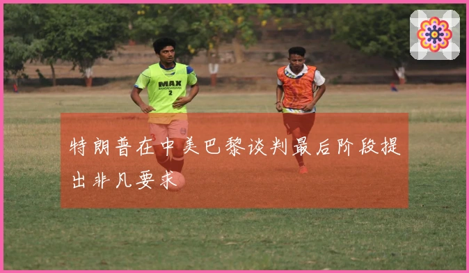 特朗普在中美巴黎谈判最后阶段提出非凡要求