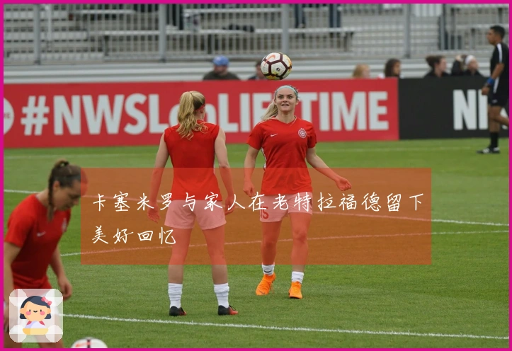 卡塞米罗与家人在老特拉福德留下美好回忆