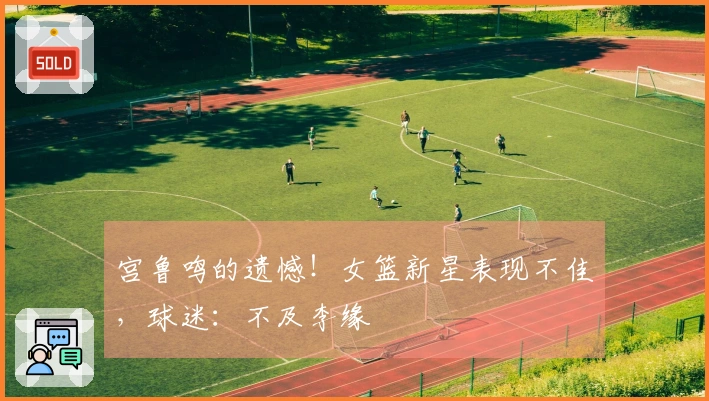宫鲁鸣的遗憾！女篮新星表现不佳，球迷：不及李缘