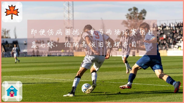 即便伤病困扰，皇马两场比赛仍狂轰七球，伯纳乌依旧光辉夺目