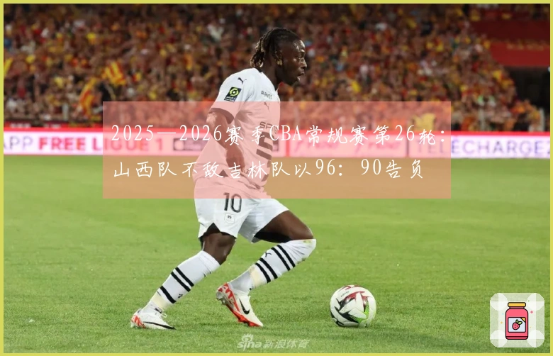 2025—2026赛季CBA常规赛第26轮：山西队不敌吉林队以96：90告负