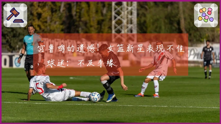 宫鲁鸣的遗憾！女篮新星表现不佳，球迷：不及李缘