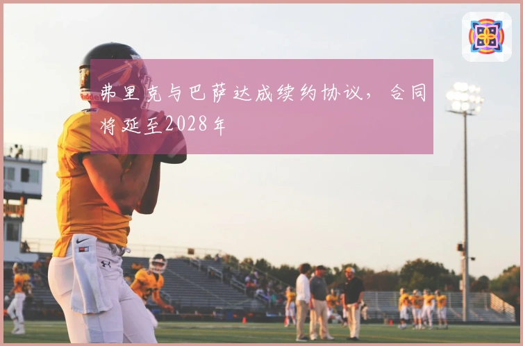 弗里克与巴萨达成续约协议，合同将延至2028年