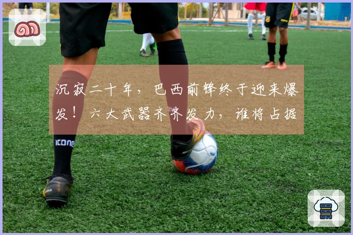 沉寂二十年，巴西前锋终于迎来爆发！六大武器齐齐发力，谁将占据主力位置？