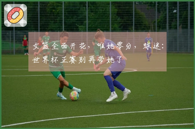 女篮全面开花，唯她零分，球迷：世界杯正赛别再带她了