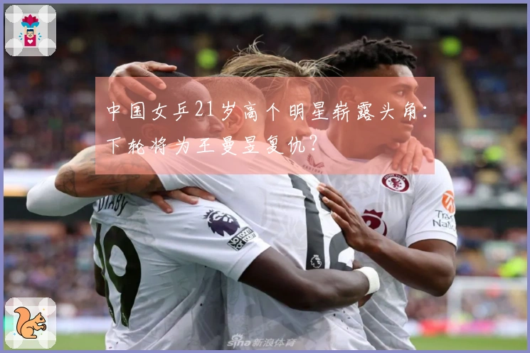 中国女乒21岁高个明星崭露头角：下轮将为王曼昱复仇？