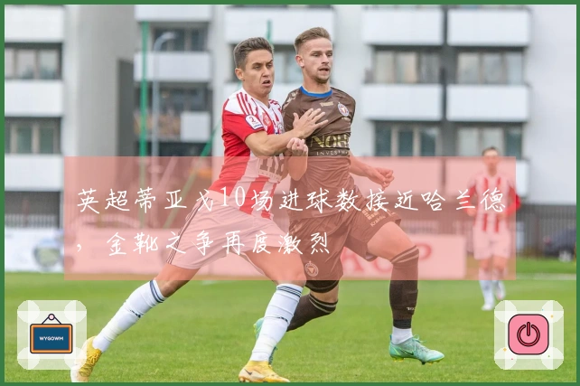 英超蒂亚戈10场进球数接近哈兰德，金靴之争再度激烈