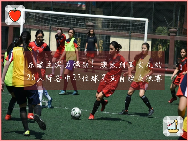 东道主实力强劲！澳大利亚女足的26人阵容中23位球员来自欧美联赛