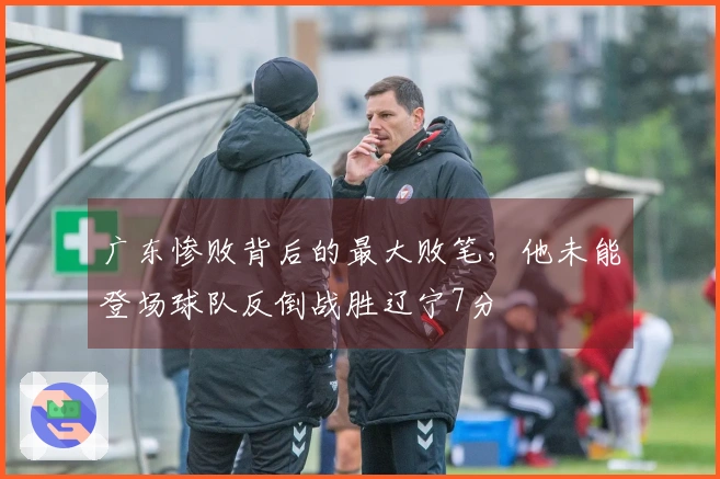 广东惨败背后的最大败笔，他未能登场球队反倒战胜辽宁7分