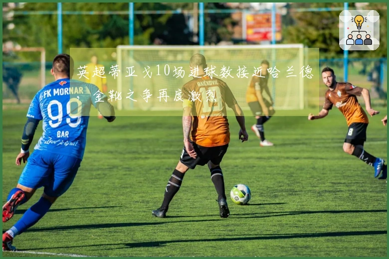 英超蒂亚戈10场进球数接近哈兰德，金靴之争再度激烈