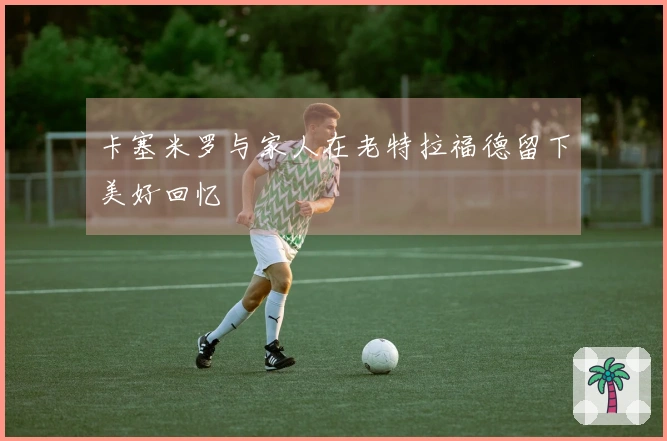 卡塞米罗与家人在老特拉福德留下美好回忆