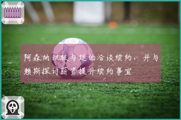 阿森纳积极与廷伯洽谈续约，并与赖斯探讨薪资提升续约事宜
