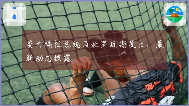 委内瑞拉总统马杜罗近期复出，最新动态披露