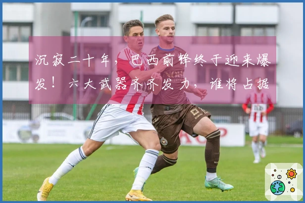 沉寂二十年，巴西前锋终于迎来爆发！六大武器齐齐发力，谁将占据主力位置？