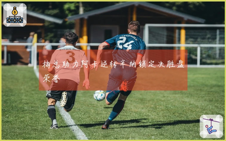 梅总助力阿卡逆转辛纳锁定决胜盘荣誉