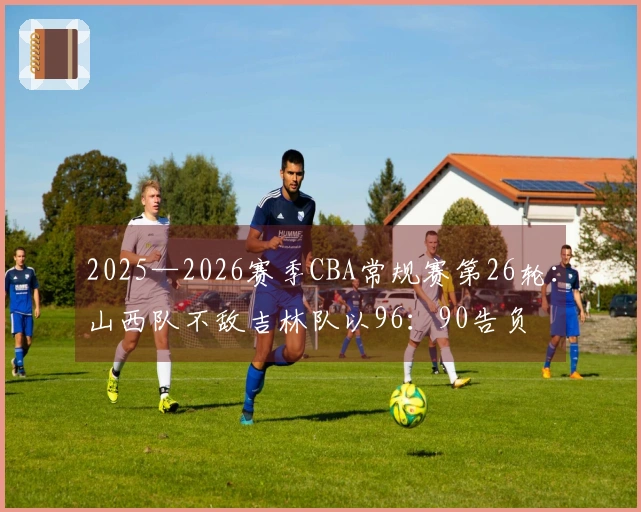 2025—2026赛季CBA常规赛第26轮：山西队不敌吉林队以96：90告负