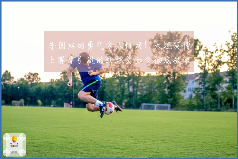 李国旭的勇气令人惊讶！大连英博上赛季引进的新球员如今彻底被放弃